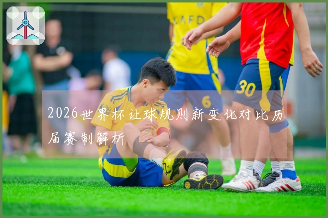 2026世界杯让球规则新变化对比历届赛制解析