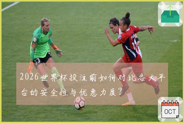 2026世界杯投注前如何对比各大平台的安全性与优惠力度？