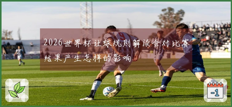 2026世界杯让球规则解读会对比赛结果产生怎样的影响
