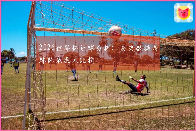 2026世界杯让球分析:历史数据与球队表现大比拼