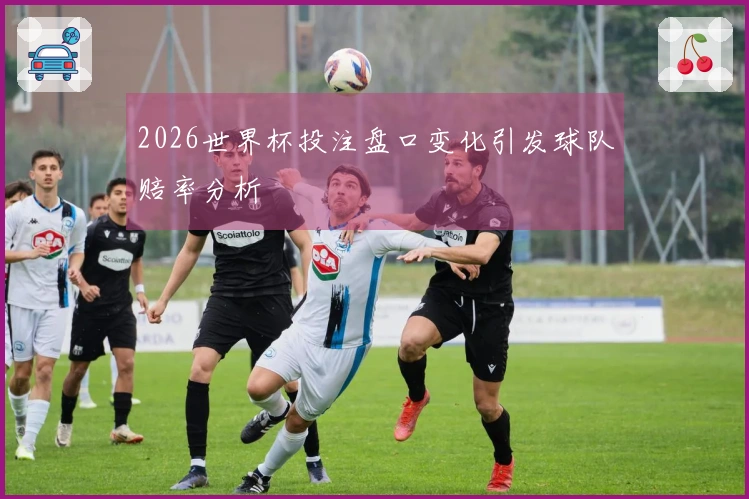 2026世界杯投注盘口变化引发球队赔率分析
