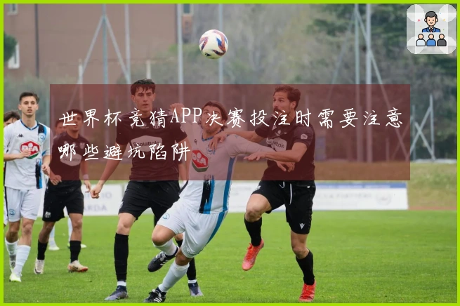 世界杯竞猜APP决赛投注时需要注意哪些避坑陷阱